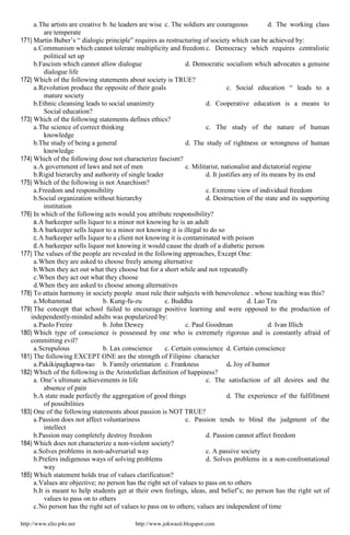 http://www.elio.p4o.net http://www.jokwasit.blogspot.com
a.The artists are creative b. he leaders are wise c. The soldiers are courageous d. The working class
are temperate
171) Martin Buber’s “ dialogic principle” requires as restructuring of society which can be achieved by:
a.Communism which cannot tolerate multiplicity and freedom c. Democracy which requires centralistic
political set up
b.Fascism which cannot allow dialogue d. Democratic socialism which advocates a genuine
dialogue life
172) Which of the following statements about society is TRUE?
a.Revolution produce the opposite of their goals c. Social education “ leads to a
mature society
b.Ethnic cleansing leads to social unanimity d. Cooperative education is a means to
Social education?
173) Which of the following statements defines ethics?
a.The science of correct thinking c. The study of the nature of human
knowledge
b.The study of being a general d. The study of rightness or wrongness of human
knowledge
174) Which of the following dose not characterize fascism?
a.A government of laws and not of men c. Militarist, nationalist and dictatorial regime
b.Rigid hierarchy and authority of single leader d. It justifies any of its means by its end
175) Which of the following is not Anarchism?
a.Freedom and responsibility c. Extreme view of individual freedom
b.Social organization without hierarchy d. Destruction of the state and its supporting
institution
176) In which of the following acts would you attribute responsibility?
a.A barkeeper sells liquor to a minor not knowing he is an adult
b.A barkeeper sells liquor to a minor not knowing it is illegal to do so
c.A barkeeper sells liquor to a client not knowing it is contaminated with poison
d.A barkeeper sells liquor not knowing it would cause the death of a diabetic person
177) The values of the people are revealed in the following approaches, Except One:
a.When they are asked to choose freely among alternative
b.When they act out what they choose but for a short while and not repeatedly
c.When they act out what they choose
d.When they are asked to choose among alternatives
178) To attain harmony in society people must rule their subjects with benevolence . whose teaching was this?
a.Mohammad b. Kung-fu-zu c. Buddha d. Lao Tzu
179) The concept that school failed to encourage positive learning and were opposed to the production of
independently-minded adults was popularized by:
a.Paolo Freire b. John Dewey c. Paul Goodman d. Ivan Illich
180) Which type of conscience is possessed by one who is extremely rigorous and is constantly afraid of
committing evil?
a.Scrupulous b. Lax conscience c. Certain conscience d. Certain conscience
181) The following EXCEPT ONE are the strength of Filipino character
a.Pakikipagkapwa-tao b. Family orientation c. Frankness d. Joy of humor
182) Which of the following is the Aristotlelian definition of happiness?
a. One’s ultimate achievements in life c. The satisfaction of all desires and the
absence of pain
b.A state made perfectly the aggregation of good things d. The experience of the fulfillment
of possibilities
183) One of the following statements about passion is NOT TRUE?
a.Passion does not affect voluntariness c. Passion tends to blind the judgment of the
intellect
b.Passion may completely destroy freedom d. Passion cannot affect freedom
184) Which does not characterize a non-violent society?
a.Solves problems in non-adversarial way c. A passive society
b.Prefers indigenous ways of solving problems d. Solves problems in a non-confrontational
way
185) Which statement holds true of values clarification?
a.Values are objective; no person has the right set of values to pass on to others
b.It is meant to help students get at their own feelings, ideas, and belief’s; no person has the right set of
values to pass on to others
c.No person has the right set of values to pass on to others; values are independent of time
 