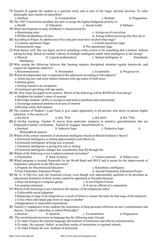 http://www.elio.p4o.net http://www.jokwasit.blogspot.com
17) Teacher Q regards the student as a spiritual entity and as part of the larger spiritual universe. To what
philosophy does teacher Q subscribed?
a.Idealism b. Existentialism c. Realism d. Pragmatism
18) The 1987 Constitution mandates the state to assign the highest budgetary priority to-
a.Health b. Education c. Social work] d. Defense
19) Moral development in early childhood is characterized by-
a.Questioning rules c. Acting out of conviction
b.Willful disobedience of rules d. Acting without knowing why they do so
20) According to Piaget, by adolescence boys and girls must have reached what stage?
a.Concrete operations Stage c. Formal operations stage
b.Sensorimotor stage d. Pre-operational stage
21) Ruth dances well. She can figure out how something works or how to fix something that is broken, without
asking for help. Based on Garden’s theory of multiple intelligence under what intelligence is she strong?
a.Musical b. Logical-mathematical c. Spatial intelligence d. Kinesthetic
intelligence
22) Who among the following believes that learning requires disciplined attention regular homework, and
respect for legitimate authority?
a.Reconstructionist b. Perennialist c. Essentialist d. Progressivist
23) Which developmental task is expected of the adolescent according to Havinghurst?
a.Achieving new and more mature relations with age-mates of both sexes
b.Skilled games
c.Getting started in an occupation
d.Learning to get along with age-mates
24) Mr. Roy wants his pupils to be creative. Which of the following will he REFRAIN from doing?
a.Heighten the student’s sense of unusual
b.Develops students’ ability to recognize and analyze problems and relationships
c.Encourage sustained attention in an area of interest
d.Develop solely skill mastery
25) The creation of Student’s Loan Fund to give equal opportunity to all persons who desire to pursue higher
education is the essence of:
a.RA 6014 b. RA 7836 c. RA 6655 d. RA 7784
26) In his/her teaching, Teacher D moves from particular instances to tentative generalizations that are
Subjected to further verification . Teacher D engages himself/herself in:
a.Intuition b. Inductive logic c. Deductive logic d.
Philosophical analysis
27) Which of the correct statement of emotional intelligence based on Daniel Goleman’s theory?
a.Emotional intelligence is feeling approximately and effectively
b.Emotional intelligence id being nice to people
c.Emotional intelligence is giving free rein to feeling
d.Emotional intelligence changes less considerably than IQ through life.
28) Which of the following is not a subject-centered curriculum?
a.Perennialist b. Back-to-basics c. Values-centered d. Subject area
29) Which program is assisted financially by the World Bank and OECF and is meant for the improvement of
elementary education in the SRA provinces?
a.Program for Decentralized Education c. Kinesthetic intelligence
b.First Elementary Education Project d. Second Elementary Education Project
30) Mr. Z, A fifty-five year old American citizen, even though very educationally qualified to be president an
educational institution in third country cannot be appointed as President because:
a.Does not belong to a religious group c. Is not Filipino Citizen
b.Is nearing retirement d. Is not an official of a corporation
31) Which of the following is not a hazard to the mastery of developmental tasks?
a.Unfavorable social judgment
b.Bypassing of stage of development as a result of failure to master the tasks for that stage of development
c.Crisis when individuals pass from on stage to another
d.Inappropriate or impossible expectations
32) Teacher U emphasizes to her students the importance of deep personal reflection on one’s commitments and
choices. Teacher U subscribes to which Philosophy?
a.Realism b. Idealism c. Existentialism d. Pragmatism
33) The constitutional provision on language has the following aims, Except:
a.To make Filipino the national language and medium of instruction and official communication
b.To make the regional dialect as auxiliary media of instructions in regional schools
c.To make Filipino the sole medium of instruction
 