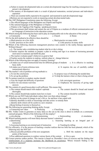 http://www.elio.p4o.net http://www.jokwasit.blogspot.com
a.Failure to master developmental tasks at a certain developmental stage has far reaching consequences in a
person’s development
b.The mastery of development tasks is a result of physical maturation, societal pressure and individual’s
aspiration
c.There are essential skills expected to be acquired and mastered in each developmental stage
d.Retirees are not expected to work on mastering certain develop mental tasks
49) The 1987 Philippines Constitution states the following, Except:
a.The official languages of the Philippines are Filipino and English
b.The national language of the Philippines is Filipino
c.Filipino is the Tagalog of the Tagalog –speaking provinces
d.The government shall initiate and sustain the use of Filipino as a medium of official communication and
as a language of instruction in the education system
50) Which among the following has been said to play an irreplaceable role in the education of the young?
a.Community b. School c. Church d. Home
51) For the drill method to be effective there should be:
a.Much practice on a few skills c. Much practice on many skills
b.Little practices on few skills d. Little practice on many skills
52) Which of the following classroom management practices runs counter to the reality therapy approach of
William Glasser?
a.A. The teacher asks a misbehaving student what he or she is doing
b.Teacher requires the students to prepare a plan in writing and sign it as means of increasing personal
motivation to maintain and fulfill the plan
c.The teacher evaluates pupil’s behavior as good or bad
d.Teacher assists the students in making realistic plans to change behavior
53) Which of the following does not apply to mastery learning?
a.It makes use of varied instructional time for different groups of students c. It is effective in teaching
basic skills
b.It makes use of norm-reference tests d. It requires the use of carefully crafted
instructional objective
54) The teacher’s role in problem solving methods is:
a.To test the conclusions c. To propose ways of obtaining the needed data
b.To set up the problem d. To help the learners what is it that is being solved
55) To nurture creativity in student, teacher should:
a.Vary the length and difficulty of questions c. Ask convergent questions
b.Allow for one-minute wait-time d. Emphasize the necessity of giving right
answers
56) The content of a good lesson plan is self-sufficient. This means that:
a.The content should match with student’s aptitude c. The content should be broad and treated
thoroughly
b.The content should help students learn how to learn d. The content should be verifiable
57) Which one can NOT help individuals reduce their own fears about change?
a.Reflect on the extent of change in one’s life so far and how it has coped with
b.Identify shortfalls in skills or knowledge and take action to remedy them
c.Identify skills which will be useful in a new situation
d.Keep feeling of anxiety to themselves
58) The following are generating thinking skills, Except:
a.Connecting new ideas b. Predicting c. Classifying d. Inferring
59) Mrs. Valdez wants to generates as many ideas as she can as the class is about to embark on a community
outreach program. Which of the following will she employ?
a.role playing b. brainstorming c. brainwashing d. simulation
60) Which teaching practice will most likely decrease learner’s attention?
a.Questioning c. Assessing learning as an integral part of
instruction
b.Assessing learning as an external part of instruction d. Teaching by telling
61) For efficiency, if in the process of teaching a teacher realizes that too little has been planned, which of the
following may she NOT do?
a.Discuss possible problems of the new assignment. c. Drill the students on the major
points of the lesson.
b.Pose additional questions to explore various facets of the content d. Give a quiz
62) Correct practice makes perfect. This maxim is based on Thorndike’s laws of exercise and the finding that
reinforcement of a response increases the likelihood its occurrence. Whose research finding is the
underlined statement?
 