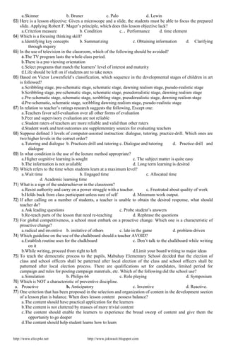 http://www.elio.p4o.net http://www.jokwasit.blogspot.com
a.Skinner b. Bruner c. Palo d. Lewin
63) Here is a lesson objective: Given a microscope and a slide, the students must be able to focus the prepared
slide. Applying Robert F. Mager’s principle, which does this lesson objective lack?
a.Criterion measure b. Condition c. . Performance d. time element
64) Which is a focusing thinking skill?
a.Identifying key concepts b. Summarizing c. Obtaining information d. Clarifying
through inquiry
65) In the use of television in the classroom, which of the following should be avoided?
a.The TV program lasts the whole class period.
b.There is a pre-viewing orientation
c.Select programs that match the learners’ level of interest and maturity
d.Life should be left on if students are to take notes
66) Based on Victor Lowenfield’s classification, which sequence in the developmental stages of children in art
is followed?
a.Scribbling stage, pre-schematic stage, schematic stage, dawning realism stage, pseudo-realistic stage
b.Scribbling stage, pre-schematic stage, schematic stage, pseudorealistic stage, dawning realism stage
c.Pre-schematic stage, schematic stage, scribbling stage, pseudorealistic stage, dawning realism stage
d.Pre-schematic, schematic stage, scribbling dawning realism stage, pseudo-realistic stage
67) In relation to teacher’s ratings research suggests the following, Except one:
a.Teachers favor self-evaluation over all other forms of evaluation
b.Peer and supervisory evaluation are not reliable
c.Student raters of teachers are more reliable and valid than other raters
d.Student work and test outcomes are supplementary sources for evaluating teachers
68) Suppose defined 3 levels of computer-assisted instruction: dialogue, tutoring, practice-drill. Which ones are
two higher levels in the correct order?
a.Tutoring and dialogue b. Practices-drill and tutoring c. Dialogue and tutoring d. Practice-drill and
dialogue
69) In what condition is the use of the lecture method appropriate?
a.Higher cognitive learning is sought c. The subject matter is quite easy
b.The information is not available d. Long term learning is desired
70) Which refers to the time when students learn at a maximum level?
a.Wait time b. Engaged time c. Allocated time
d. Academic learning time
71) What is a sign of the underachiever in the classroom?
a.Resist authority and carry on a power struggle with a teacher. c. Frustrated about quality of work
b.Holds back from class participant unless sure of self d. Minimum work output.
72) If after calling on a number of students, a teacher is unable to obtain the desired response, what should
teacher do?
a.Ask leading questions c. Probe student’s answers
b.Re-teach parts of the lesson that need re-teaching d. Rephrase the questions
73) For global competitiveness, a school must embark on a proactive change. Which one is a characteristic of
proactive change?
a.radical and inventive b. imitative of others c. late in the game d. problem-driven
74) Which guideline on the use of the chalkboard should a teacher AVOID?
a.Establish routine uses for the chalkboard c. Don’t talk to the chalkboard while writing
on it
b.While writing, proceed from right to left d.Limit your board writing to major ideas
75) To teach the democratic process to the pupils, Mabuhay Elementary School decided that the election of
class and school officers shall be patterned after local election of the class and school officers shall be
patterned after local election process. There are qualifications set for candidates, limited period for
campaign and rules for posting campaign materials, etc. Which of the following did the school use?
a.Simulation b. Philips 66 c. Role playing d. Symposium
76) Which is NOT a characteristic of preventive discipline.
a. Proactive b. Anticipatory c. Inventive d. Reactive.
77) One criterion that has been proposed in the selection and organization of content in the development section
of a lesson plan is balance. When does lesson content possess balance?
a.The content should have practical application for the learners
b.The content is not cluttered by masses of more trivial content
c.The content should enable the learners to experience the broad sweep of content and give them the
opportunity to go deeper
d.The content should help student learns how to learn
 