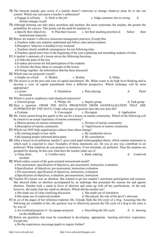 http://www.elio.p4o.net http://www.jokwasit.blogspot.com
78) The burnout malady gets worse if a teacher doesn’t intervene to change whatever areas he or she can
control. Which one can renew a teacher’s enthusiasm?
a.Engage in self-pity b. Stick to the job c. Judge someone else as wrong d.
Initiate changes in job.
79) Although learning can take place anywhere and anytime, the more systematic the teacher, the greater the
probability for success. This points out the need for teachers to:
a.Specify their objectives b. Plan their lessons c. Set their teaching priorities d. Select their
instructional materials
80) Below are teacher’s effective classroom management practices, Except One.
a.Teachers make sure students understand and follow rules and procedures
b.Disruptive behavior is handled every weekend
c.Teachers clearly establish consequences for not following rules
d.Teachers spend more time in the beginning of the year explaining and reminding students of rules.
81) A teacher’s summary of a lesson serves the following functions:
a.It links the parts of the less
b.It makes provisions for full participation of the students
c.It clinches the basic ideas or concepts of the lesson
d.It brings together the information that has been discussed
82) Which ones are projected visuals?
a.Graphs on a book b. Models c. Realias d. Slides
83) The lesson is on the pros and cons of capital punishment. Mr. Milan wants to do high level thinking and to
develop a view of capital punishment from a different perspective. Which technique will be most
appropriate?
a.Lecture b. Simulation c. Role playing d. Panel
discussion
84) Which is used to emphasize individualized instruction?
a.Tutorial group b. Philips 66 c. Inquiry group d. Task group
85) Here a question: FROM THE DATA PRESENTED FROM GENERALIZATION THAT ARE
SUPPORTED BY THE DATA. Under what type of question does this test item fall?
a.Evaluate b. Convergent c. Divergent d. Application
86) Ms. Estira cannot bring her pupils to the sea for a lesson on marine community. Which of the following will
be closest to an actual experience of marine community?
a.Motion picture on marine community c. Pictures of marine community
b.Description of marine community d. Taped lesson of marine community
87) Which can NOT help organizations reduces fears about change?
a.By training people in new skills c. By clandestine moves
b.By keeping people informed about plans d. By consultation
88) After a lesson in air pollution, teacher C gives each pupil mimeographed sheets, which contain statements to
which each is expected to react. Examples of these statements are. Do you in any way contribute to air
pollution? What solutions do you propose to minimize, if not eliminate, air pollution. Then the students are
grouped for sharing. In this case what does the teacher make use of
a.Value sheet b. Conflict story c. Rank ordering d. Contrived
incident
89) Which orders consist of the goal-oriented instructional model?
a.Pre-assessment, specification of objectives, pre-assessment, instruction, evaluation
b.Specification of objectives, pre-assessment, instruction evaluation
c.Pre-assessment, specification of objectives, instruction, evaluation
d.Specification of objectives, evaluation, pre-assessment, instruction
90) Teacher B’s lesson was on abortion. She wanted to get her student’s maximum participation and reaction.
She showed slides on abortion accompanied by an audiotape that presented the reasons for and against
abortion. Teacher took a stand in favor of abortion and came up with all her justifications. At the end,
however, she made clear her stand on abortion. Which did the teacher use?
a.She made use of value clarifying discussion c. She made use of simulation
b.She made use of contrived incident d. She played the role of the devil’s advocate
91) In on of the pages of her reference material, Ms. Estrada finds the life cycle of a frog. Assuming that the
following are available to her, the quickest way to effectively present the life cycle of a frog to the class is
by way of
a.An overhead projector b. An opaque projector c. Describing the life cycle d. A drawing
on the chalkboard
92) Below are questions that must be considered in developing appropriate learning activities/ experience,
Except one:
a.Do the experiences encourage pupils to inquire further?
 
