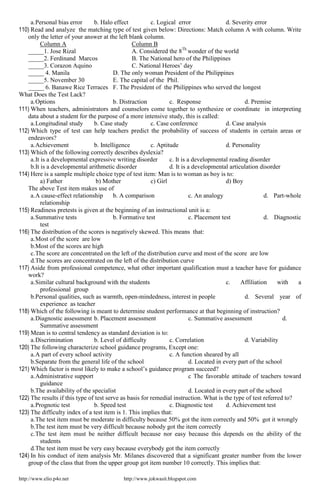http://www.elio.p4o.net http://www.jokwasit.blogspot.com
a.Personal bias error b. Halo effect c. Logical error d. Severity error
110) Read and analyze the matching type of test given below: Directions: Match column A with column. Write
only the letter of your answer at the left blank column.
Column A Column B
_____1. Jose Rizal A. Considered the 8Th
wonder of the world
_____2. Ferdinand Marcos B. The National hero of the Philippines
_____3. Corazon Aquino C. National Heroes’ day
_____ 4. Manila D. The only woman President of the Philippines
_____5. November 30 E. The capital of the Phil.
_____ 6. Banawe Rice Terraces F. The President of the Philippines who served the longest
What Does the Test Lack?
a.Options b. Distraction c. Response d. Premise
111) When teachers, administrators and counselors come together to synthesize or coordinate in interpreting
data about a student for the purpose of a more intensive study, this is called:
a.Longitudinal study b. Case study c. Case conference d. Case analysis
112) Which type of test can help teachers predict the probability of success of students in certain areas or
endeavors?
a.Achievement b. Intelligence c. Aptitude d. Personality
113) Which of the following correctly describes dyslexia?
a.It is a developmental expressive writing disorder c. It is a developmental reading disorder
b.It is a developmental arithmetic disorder d. It is a developmental articulation disorder
114) Here is a sample multiple choice type of test item: Man is to woman as boy is to:
a) Father b) Mother c) Girl d) Boy
The above Test item makes use of
a.A cause-effect relationship b. A comparison c. An analogy d. Part-whole
relationship
115) Readiness pretests is given at the beginning of an instructional unit is a:
a.Summative tests b. Formative test c. Placement test d. Diagnostic
test
116) The distribution of the scores is negatively skewed. This means that:
a.Most of the score are low
b.Most of the scores are high
c.The score are concentrated on the left of the distribution curve and most of the score are low
d.The scores are concentrated on the left of the distribution curve
117) Aside from professional competence, what other important qualification must a teacher have for guidance
work?
a.Similar cultural background with the students c. Affiliation with a
professional group
b.Personal qualities, such as warmth, open-mindedness, interest in people d. Several year of
experience as teacher
118) Which of the following is meant to determine student performance at that beginning of instruction?
a.Diagnostic assessment b. Placement assessment c. Summative assessment d.
Summative assessment
119) Mean is to central tendency as standard deviation is to:
a.Discrimination b. Level of difficulty c. Correlation d. Variability
120) The following characterize school guidance programs, Except one:
a.A part of every school activity c. A function sheared by all
b.Separate from the general life of the school d. Located in every part of the school
121) Which factor is most likely to make a school’s guidance program succeed?
a.Administrative support c The favorable attitude of teachers toward
guidance
b.The availability of the specialist d. Located in every part of the school
122) The results if this type of test serve as basis for remedial instruction. What is the type of test referred to?
a.Prognotic test b. Speed test c. Diagnostic test d. Achievement test
123) The difficulty index of a test item is 1. This implies that:
a.The test item must be moderate in difficulty because 50% got the item correctly and 50% got it wrongly
b.The test item must be very difficult because nobody got the item correctly
c.The test item must be neither difficult because nor easy because this depends on the ability of the
students
d.The test item must be very easy because everybody got the item correctly
124) In his conduct of item analysis Mr. Milanes discovered that a significant greater number from the lower
group of the class that from the upper group got item number 10 correctly. This implies that:
 
