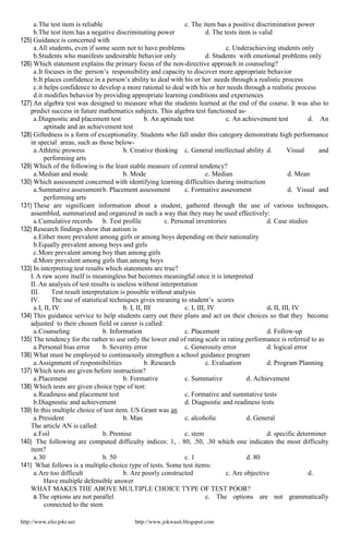 http://www.elio.p4o.net http://www.jokwasit.blogspot.com
a.The test item is reliable c. The item has a positive discrimination power
b.The test item has a negative discriminating power d. The tests item is valid
125) Guidance is concerned with
a.All students, even if some seem not to have problems c. Underachieving students only
b.Students who manifests undesirable behavior only d. Students with emotional problems only
126) Which statement explains the primary focus of the non-directive approach in counseling?
a.It focuses in the person’s responsibility and capacity to discover more appropriate behavior
b.It places confidence in a person’s ability to deal with his or her needs through a realistic process
c.it helps confidence to develop a more rational to deal with his or her needs through a realistic process
d.it modifies behavior by providing appropriate learning conditions and experiences
127) An algebra test was designed to measure what the students learned at the end of the course. It was also to
predict success in future mathematics subjects. This algebra test functioned as-
a.Diagnostic and placement test b. An aptitude test c. An achievement test d. An
aptitude and an achievement test
128) Giftedness is a form of exceptionality. Students who fall under this category demonstrate high performance
in special areas, such as those below-
a.Athletic prowess b. Creative thinking c. General intellectual ability d. Visual and
performing arts
129) Which of the following is the least stable measure of central tendency?
a.Median and mode b. Mode c. Median d. Mean
130) Which assessment concerned with identifying learning difficulties during instruction
a.Summative assessmentb. Placement assessment c. Formative assessment d. Visual and
performing arts
131) These are significant information about a student, gathered through the use of various techniques,
assembled, summarized and organized in such a way that they may be used effectively:
a.Cumulative records b. Test profile c. Personal inventories d. Case studies
132) Research findings show that autism is
a.Either more prevalent among girls or among boys depending on their nationality
b.Equally prevalent among boys and girls
c.More prevalent among boy than among girls
d.More prevalent among girls than among boys
133) In interpreting test results which statements are true?
I. A raw score itself is meaningless but becomes meaningful once it is interpreted
II. An analysis of test results is useless without interpretation
III. Test result interpretation is possible without analysis
IV. The use of statistical techniques gives meaning to student’s scores
a.I, II, IV b. I, II, III c. I, III, IV d. II, III, IV
134) This guidance service to help students carry out their plans and act on their choices so that they become
adjusted to their chosen field or career is called:
a.Counseling b. Information c. Placement d. Follow-up
135) The tendency for the rather to use only the lower end of rating scale in rating performance is referred to as
a.Personal bias error b. Severity error c. Generosity error d. logical error
136) What must be employed to continuously strengthen a school guidance program
a.Assignment of responsibilities b. Research c. Evaluation d. Program Planning
137) Which tests are given before instruction?
a.Placement b. Formative c. Summative d. Achievement
138) Which tests are given choice type of test:
a.Readiness and placement test c. Formative and summative tests
b.Diagnostic and achievement d. Diagnostic and readiness tests
139) In this multiple choice of test item. US Grant was an
a.President b. Man c. alcoholic d. General
The article AN is called:
a.Foil b. Premise c. stem d. specific determiner
140) The following are computed difficulty indices: 1, . 80, .50, .30 which one indicates the most difficulty
item?
a.30 b. 50 c. 1 d. 80
141) What follows is a multiple-choice type of tests. Some test items:
a.Are too difficult b. Are poorly constructed c. Are objective d.
Have multiple defensible answer
WHAT MAKES THE ABOVE MULTIPLE CHOICE TYPE OF TEST POOR?
a.The options are not parallel c. The options are not grammatically
connected to the stem
 