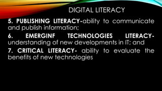 DIGITAL LITERACY
5. PUBLISHING LITERACY-ability to communicate
and publish information;
6. EMERGINF TECHNOLOGIES LITERACY-
understanding of new developments in IT; and
7. CRITICAL LITERACY- ability to evaluate the
benefits of new technologies
 