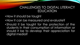 CHALLENGES TO DIGITAL LITERACY
EDUCATION
•How it should be taught
•How it can be measured and evaluate?
•Should it be taught for the protection of the
students in their consumption of information or
should it be to develop their appreciation for
digital media?
 