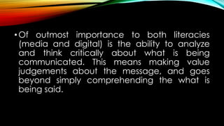 •Of outmost importance to both literacies
(media and digital) is the ability to analyze
and think critically about what is being
communicated. This means making value
judgements about the message, and goes
beyond simply comprehending the what is
being said.
 