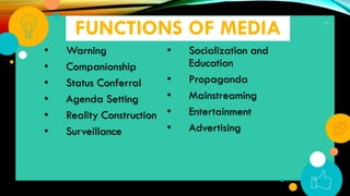 FUNCTIONS OF MEDIA
• Warning
• Companionship
• Status Conferral
• Agenda Setting
• Reality Construction
• Surveillance
• Socialization and
Education
• Propaganda
• Mainstreaming
• Entertainment
• Advertising
17
 