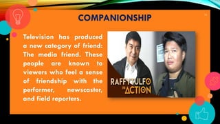 19
COMPANIONSHIP
Television has produced
a new category of friend:
The media friend. These
people are known to
viewers who feel a sense
of friendship with the
performer, newscaster,
and field reporters.
 