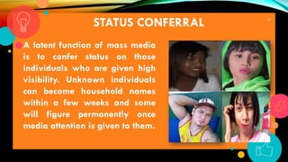 20
STATUS CONFERRAL
A latent function of mass media
is to confer status on those
individuals who are given high
visibility. Unknown individuals
can become household names
within a few weeks and some
will figure permanently once
media attention is given to them.
 