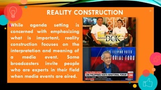 22
REALITY CONSTRUCTION
While agenda setting is
concerned with emphasizing
what is important, reality
construction focuses on the
interpretation and meaning of
a media event. Some
broadcasters invite people
who are experts in their field
when media events are aired.
 