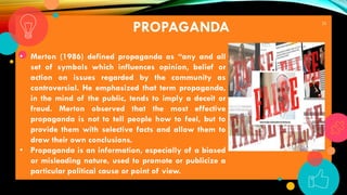 25
PROPAGANDA
• Merton (1986) defined propaganda as “any and all
set of symbols which influences opinion, belief or
action on issues regarded by the community as
controversial. He emphasized that term propaganda,
in the mind of the public, tends to imply a deceit or
fraud. Merton observed that the most effective
propaganda is not to tell people how to feel, but to
provide them with selective facts and allow them to
draw their own conclusions.
• Propaganda is an information, especially of a biased
or misleading nature, used to promote or publicize a
particular political cause or point of view.
 