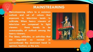 26
MAINSTREAMING
• Mainstreaming refers to a common
outlook and set of values that
exposure to television tends to
cultivate. When heavy viewers of
television are compared to light
viewers , there trends to be
commonality of outlook among the
heavy viewers.
• The ideas, attitudes, or activities that
are regarded as normal or
conventional; the dominant trend in
opinion, fashion, or the arts.
 