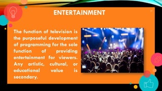 27
ENTERTAINMENT
The function of television is
the purposeful development
of programming for the sole
function of providing
entertainment for viewers.
Any artistic, cultural, or
educational value is
secondary.
 
