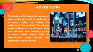 28
ADVERTISING
The fundamental economic purpose of
mass media is to sell an audience to
advertisers who can induce the
audience to buy products. The primary
target audience is the affluent, fairly
well educated, and relatively young.
In effect, mass media exist for
corporations, which market their
product through the media.
 