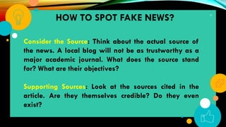31
HOW TO SPOT FAKE NEWS?
Consider the Source: Think about the actual source of
the news. A local blog will not be as trustworthy as a
major academic journal. What does the source stand
for? What are their objectives?
Supporting Sources: Look at the sources cited in the
article. Are they themselves credible? Do they even
exist?
 