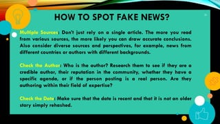 32
Multiple Sources: Don’t just rely on a single article. The more you read
from various sources, the more likely you can draw accurate conclusions.
Also consider diverse sources and perspectives, for example, news from
different countries or authors with different backgrounds.
Check the Author: Who is the author? Research them to see if they are a
credible author, their reputation in the community, whether they have a
specific agenda, or if the person posting is a real person. Are they
authoring within their field of expertise?
Check the Date: Make sure that the date is recent and that it is not an older
story simply rehashed.
HOW TO SPOT FAKE NEWS?
 