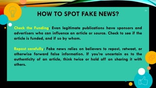 34
Check the Funding: Even legitimate publications have sponsors and
advertisers who can influence an article or source. Check to see if the
article is funded, and if so by whom.
Repost carefully: Fake news relies on believers to repost, retweet, or
otherwise forward false information. If you’re uncertain as to the
authenticity of an article, think twice or hold off on sharing it with
others.
HOW TO SPOT FAKE NEWS?
 