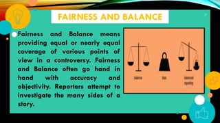 37
FAIRNESS AND BALANCE
Fairness and Balance means
providing equal or nearly equal
coverage of various points of
view in a controversy. Fairness
and Balance often go hand in
hand with accuracy and
objectivity. Reporters attempt to
investigate the many sides of a
story.
 