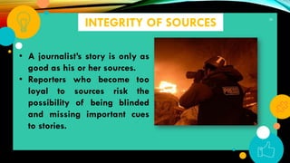 39
INTEGRITY OF SOURCES
• A journalist’s story is only as
good as his or her sources.
• Reporters who become too
loyal to sources risk the
possibility of being blinded
and missing important cues
to stories.
 