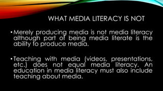 WHAT MEDIA LITERACY IS NOT
•Merely producing media is not media literacy
although part of being media literate is the
ability to produce media.
•Teaching with media (videos, presentations,
etc.) does not equal media literacy. An
education in media literacy must also include
teaching about media.
 