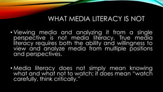 WHAT MEDIA LITERACY IS NOT
• Viewing media and analyzing it from a single
perspective is not media literacy. True media
literacy requires both the ability and willingness to
view and analyze media from multiple positions
and perspectives.
• Media literacy does not simply mean knowing
what and what not to watch; it does mean “watch
carefully, think critically.”
 