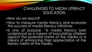 CHALLENGES TO MEDIA LITERACY
EDUCATION
•How do we teach?
•How to measure media literacy and evaluate
the success of media literacy initiatives
•Is one of purpose- “Is media literacy best
understood as a means of inoculating children
against the potential harms of the media or a
means of enhancing their appreciation of the
literary merits of the media.
 