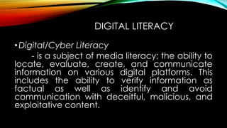 DIGITAL LITERACY
•Digital/Cyber Literacy
- is a subject of media literacy; the ability to
locate, evaluate, create, and communicate
information on various digital platforms. This
includes the ability to verify information as
factual as well as identify and avoid
communication with deceitful, malicious, and
exploitative content.
 