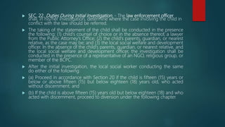  SEC. 22. Duties During Initial Investigation. - The law enforcement officer
shall, in his/her investigation, determine where the case involving the child in
conflict with the law should be referred.
 The taking of the statement of the child shall be conducted in the presence
the following: (1) child's counsel of choice or in the absence thereof, a lawyer
from the Public Attorney's Office; (2) the child's parents, guardian, or nearest
relative, as the case may be; and (3) the local social welfare and development
officer. In the absence of the child's parents, guardian, or nearest relative, and
the local social welfare and development officer, the investigation shall be
conducted in the presence of a representative of an NGO, religious group, or
member of the BCPC.
 After the initial investigation, the local social worker conducting the same
do either of the following:
 (a) Proceed in accordance with Section 20 if the child is fifteen (15) years or
below or above fifteen (15) but below eighteen (18) years old, who acted
without discernment; and
 (b) If the child is above fifteen (15) years old but below eighteen (18) and who
acted with discernment, proceed to diversion under the following chapter.
 