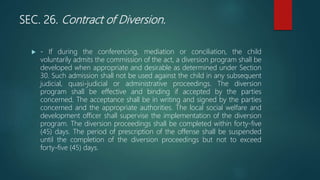 SEC. 26. Contract of Diversion.
 - If during the conferencing, mediation or conciliation, the child
voluntarily admits the commission of the act, a diversion program shall be
developed when appropriate and desirable as determined under Section
30. Such admission shall not be used against the child in any subsequent
judicial, quasi-judicial or administrative proceedings. The diversion
program shall be effective and binding if accepted by the parties
concerned. The acceptance shall be in writing and signed by the parties
concerned and the appropriate authorities. The local social welfare and
development officer shall supervise the implementation of the diversion
program. The diversion proceedings shall be completed within forty-five
(45) days. The period of prescription of the offense shall be suspended
until the completion of the diversion proceedings but not to exceed
forty-five (45) days.
 
