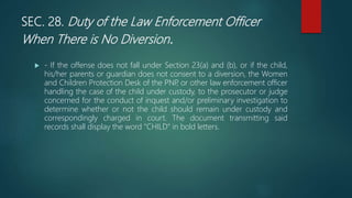SEC. 28. Duty of the Law Enforcement Officer
When There is No Diversion.
 - If the offense does not fall under Section 23(a) and (b), or if the child,
his/her parents or guardian does not consent to a diversion, the Women
and Children Protection Desk of the PNP
, or other law enforcement officer
handling the case of the child under custody, to the prosecutor or judge
concerned for the conduct of inquest and/or preliminary investigation to
determine whether or not the child should remain under custody and
correspondingly charged in court. The document transmitting said
records shall display the word "CHILD" in bold letters.
 
