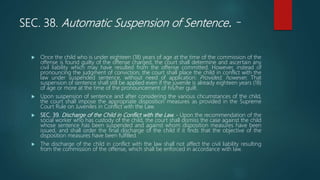 SEC. 38. Automatic Suspension of Sentence. -
 Once the child who is under eighteen (18) years of age at the time of the commission of the
offense is found guilty of the offense charged, the court shall determine and ascertain any
civil liability which may have resulted from the offense committed. However, instead of
pronouncing the judgment of conviction, the court shall place the child in conflict with the
law under suspended sentence, without need of application: Provided, however, That
suspension of sentence shall still be applied even if the juvenile is already eighteen years (18)
of age or more at the time of the pronouncement of his/her guilt.
 Upon suspension of sentence and after considering the various chcumstances of the child,
the court shall impose the appropriate disposition measures as provided in the Supreme
Court Rule on Juveniles in Conflict with the Law.
 SEC. 39. Discharge of the Child in Conflict with the Law. - Upon the recommendation of the
social worker who has custody of the child, the court shall dismiss the case against the child
whose sentence has been suspended and against whom disposition measures have been
issued, and shall order the final discharge of the child if it finds that the objective of the
disposition measures have been fulfilled.
 The discharge of the child in conflict with the law shall not affect the civil liability resulting
from the commission of the offense, which shall be enforced in accordance with law.
 