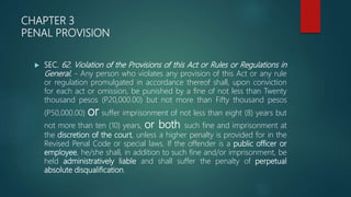 CHAPTER 3
PENAL PROVISION
 SEC. 62. Violation of the Provisions of this Act or Rules or Regulations in
General. - Any person who violates any provision of this Act or any rule
or regulation promulgated in accordance thereof shall, upon conviction
for each act or omission, be punished by a fine of not less than Twenty
thousand pesos (P20,000.00) but not more than Fifty thousand pesos
(P50,000.00) or suffer imprisonment of not less than eight (8) years but
not more than ten (10) years, or both such fine and imprisonment at
the discretion of the court, unless a higher penalty is provided for in the
Revised Penal Code or special laws. If the offender is a public officer or
employee, he/she shall, in addition to such fine and/or imprisonment, be
held administratively liable and shall suffer the penalty of perpetual
absolute disqualification.
 