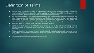 Definition of Terms
 (a) "Bail" refers to the security given for the release of the person in custody of the law, furnished by
him/her or a bondsman, to guarantee his/her appearance before any court. Bail may be given in the
form of corporate security, property bond, cash deposit, or recognizance.
 (b) "Best Interest of the Child" refers to the totality of the circumstances and conditions which are
most congenial to the survival, protection and feelings of security of the child and most
encouraging to the child's physical, psychological and emotional development. It also means the
least detrimental available alternative for safeguarding the growth and development of the child.
 (e) "Child" refers to a person under the age of eighteen (18) years.
 (d) "Child at Risk" refers to a child who is vulnerable to and at the risk of committing criminal
offenses because of personal, family and social circumstances, such as, but not limited to, the
following:
 (1) being abused by any person through sexual, physical, psychological, mental, economic or any
other means and the parents or guardian refuse, are unwilling, or unable to provide protection for
the child;
 (2) being exploited including sexually or economically;

 