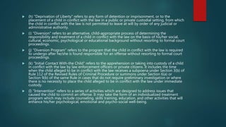 (h) "Deprivation of Liberty" refers to any form of detention or imprisonment, or to the
placement of a child in conflict with the law in a public or private custodial setting, from which
the child in conflict with the law is not permitted to leave at will by order of any judicial or
administrative authority.
 (i) "Diversion" refers to an alternative, child-appropriate process of determining the
responsibility and treatment of a child in conflict with the law on the basis of his/her social,
cultural, economic, psychological or educational background without resorting to formal court
proceedings.
 (j) "Diversion Program" refers to the program that the child in conflict with the law is required
to undergo after he/she is found responsible for an offense without resorting to formal court
proceedings.
 (k) "Initial Contact With-the Child" refers to the apprehension or taking into custody of a child
in conflict with the law by law enforcement officers or private citizens. It includes the time
when the child alleged to be in conflict with the law receives a subpoena under Section 3(b) of
Rule 112 of the Revised Rules of Criminal Procedure or summons under Section 6(a) or
Section 9(b) of the same Rule in cases that do not require preliminary investigation or where
there is no necessity to place the child alleged to be in conflict with the law under immediate
custody.
 (I) "Intervention" refers to a series of activities which are designed to address issues that
caused the child to commit an offense. It may take the form of an individualized treatment
program which may include counseling, skills training, education, and other activities that will
enhance his/her psychological, emotional and psycho-social well-being.
 
