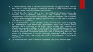  (r) "Status Offenses" refers to offenses which discriminate only against a child, while an
adult does not suffer any penalty for committing similar acts. These shall include curfew
violations; truancy, parental disobedience and the like.
 (s) "Youth Detention Home" refers to a 24-hour child-caring institution managed by
accredited local government units (LGUs) and licensed and/or accredited
nongovernment organizations (NGOs) providing short-term residential care for children
in conflict with the law who are awaiting court disposition of their cases or transfer to
other agencies or jurisdiction.
 (t) "Youth Rehabilitation Center" refers to a 24-hour residential care facility managed by
the Department of Social Welfare and Development (DSWD), LGUs, licensed and/or
accredited NGOs monitored by the DSWD, which provides care, treatment and
rehabilitation services for children in conflict with the law. Rehabilitation services are
provided under the guidance of a trained staff where residents are cared for under a
structured therapeutic environment with the end view of reintegrating them into their
families and communities as socially functioning individuals. Physical mobility of
residents of said centers may be restricted pending court disposition of the charges
against them.
 (u) "Victimless Crimes" refers to offenses where there is no private offended party.
 