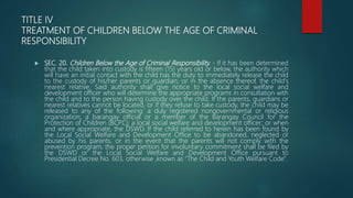 TITLE IV
TREATMENT OF CHILDREN BELOW THE AGE OF CRIMINAL
RESPONSIBILITY
 SEC. 20. Children Below the Age of Criminal Responsibility. - If it has been determined
that the child taken into custody is fifteen (15) years old or below, the authority which
will have an initial contact with the child has the duty to immediately release the child
to the custody of his/her parents or guardian, or in the absence thereof, the child's
nearest relative. Said authority shall give notice to the local social welfare and
development officer who will determine the appropriate programs in consultation with
the child and to the person having custody over the child. If the parents, guardians or
nearest relatives cannot be located, or if they refuse to take custody, the child may be
released to any of the following: a duly registered nongovernmental or religious
organization; a barangay official or a member of the Barangay Council for the
Protection of Children (BCPC); a local social welfare and development officer; or when
and where appropriate, the DSWD. If the child referred to herein has been found by
the Local Social Welfare and Development Office to be abandoned, neglected or
abused by his parents, or in the event that the parents will not comply with the
prevention program, the proper petition for involuntary commitment shall be filed by
the DSWD or the Local Social Welfare and Development Office pursuant to
Presidential Decree No. 603, otherwise ,known as "The Child and Youth Welfare Code".
 
