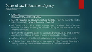 Duties of Law Enforcement Agency
1.)Initial Contact with the Child
2.) Initial Investigation
 CHAPTER I
INITIAL CONTACT WITH THE CHILD
 SEC. 21. Procedure for Taking the Child into Custody. - From the moment a child is
taken into custody, the law enforcement officer shall:
 (a) Explain to the child in simple language and in a dialect that he/she can
understand why he/she is being placed under custody and the offense that he/she
allegedly committed;
 (b) Inform the child of the reason for such custody and advise the child of his/her
constitutional rights in a language or dialect understood by him/her;
 (c) Properly identify himself/herself and present proper identification to the child;
 (d) Refrain from using vulgar or profane words and from sexually harassing or
abusing, or making sexual advances on the child in conflict with the law;
 