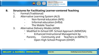 Prof. Ed 6 Facilitating Learner-Centered Teaching
MELANY A. MANRIZA - INSTRUCTOR
B. Structures for Facilitating Learner-centered Teaching
1. Formal (Traditional)
2. Alternative Learning System (ALS)
- Non-formal education (NFE)
- Informal education (InfEd)
- The Mobile Teacher
3. Alternative Delivery Modes (ADM)
- Modified In-School Off- School Approach (MIMOSA)
- Enhanced Instructional Management by
Parents, Community and Teachers (e-IMPACT)
- Open High School Program (OHSP)
 