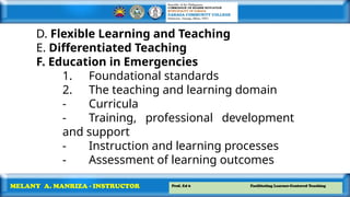 Prof. Ed 6 Facilitating Learner-Centered Teaching
MELANY A. MANRIZA - INSTRUCTOR
D. Flexible Learning and Teaching
E. Differentiated Teaching
F. Education in Emergencies
1. Foundational standards
2. The teaching and learning domain
- Curricula
- Training, professional development
and support
- Instruction and learning processes
- Assessment of learning outcomes
 