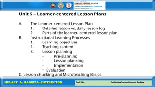 Prof. Ed 6 Facilitating Learner-Centered Teaching
MELANY A. MANRIZA - INSTRUCTOR
Unit 5 – Learner-centered Lesson Plans
A. The Learner-centered Lesson Plan
1. Detailed lesson vs. daily lesson log
2. Parts of the learner- centered lesson plan
B. Instructional Learning Processes
1. Learning objectives
2. Teaching content
3. Lesson planning
- Pre-planning
- Lesson planning
- Implementation
- Evaluation
C. Lesson chunking and Microteaching Basics
 