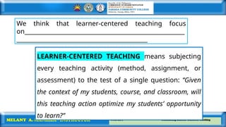 Prof. Ed 6 Facilitating Learner-Centered Teaching
MELANY A. MANRIZA - INSTRUCTOR
We think that learner-centered teaching focus
on_______________________________________________________
_____________________________________________
LEARNER-CENTERED TEACHING means subjecting
every teaching activity (method, assignment, or
assessment) to the test of a single question: ‘‘Given
the context of my students, course, and classroom, will
this teaching action optimize my students’ opportunity
to learn?’’
 