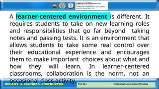 Prof. Ed 6 Facilitating Learner-Centered Teaching
MELANY A. MANRIZA - INSTRUCTOR
A learner-centered environment is different. It
requires students to take on new learning roles
and responsibilities that go far beyond taking
notes and passing tests. It is an environment that
allows students to take some real control over
their educational experience and encourages
them to make important choices about what and
how they will learn. In learner-centered
classrooms, collaboration is the norm, not an
occasional class activity.
 