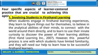 Prof. Ed 6 Facilitating Learner-Centered Teaching
MELANY A. MANRIZA - INSTRUCTOR
Four specific aspects of learner-centered
practice that are crucial to achieving this
optimization.
1. Involving Students in Firsthand Learning
When students engage in firsthand learning experiences,
they learn to figure things out for themselves, to believe in
the analytical abilities of their minds, to connect with the
world around them directly, and to learn to use their innate
curiosity to discover the power of their learning abilities
(First Hand Learning Inc., 2007). However, this powerful
process is one with which students have limited familiarity,
and they will need our help to learn how to be successful
firsthand learners.
 