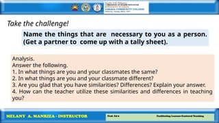 Prof. Ed 6 Facilitating Learner-Centered Teaching
MELANY A. MANRIZA - INSTRUCTOR
Take the challenge!
Name the things that are necessary to you as a person.
(Get a partner to come up with a tally sheet).
Analysis.
Answer the following.
1. In what things are you and your classmates the same?
2. In what things are you and your classmate different?
3. Are you glad that you have similarities? Differences? Explain your answer.
4. How can the teacher utilize these similarities and differences in teaching
you?
 
