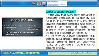 Prof. Ed 6 Facilitating Learner-Centered Teaching
MELANY A. MANRIZA - INSTRUCTOR
WHAT IS ESSENTIALISM?
• is the view that every entity has a set of
necessary attributes to its identity and
function. In early Western thought, Plato's
idealism held that all things have such an
"essence"—an "idea" or "form". The
contrary view—nonessentialism—denies
the need to posit such an "essence.”
• is the view that certain categories (e.g.,
women, racial groups, dinosaurs, original
Picasso artwork) have an underlying
reality or true nature that one cannot
observe directly.
 
