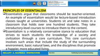 Prof. Ed 6 Facilitating Learner-Centered Teaching
MELANY A. MANRIZA - INSTRUCTOR
PRINCIPLES OF ESSENTIALISM
Essentialists argue that classrooms should be teacher-oriented.
An example of essentialism would be lecture-based introduction
classes taught at universities. Students sit and take notes in a
classroom that holds over one hundred students. They take
introductory-level courses to introduce them to the content.
Essentialism is a relatively conservative stance to education that
strives to teach students the knowledge of a society and
civilization through a core curriculum. This core curriculum
involves such areas that include the study of the surrounding
environment, basic natural laws, and the disciplines that promote
a happier, more educated living.
 