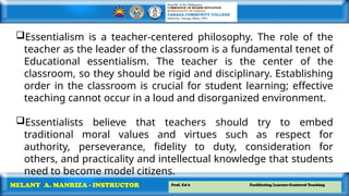 Prof. Ed 6 Facilitating Learner-Centered Teaching
MELANY A. MANRIZA - INSTRUCTOR
Essentialism is a teacher-centered philosophy. The role of the
teacher as the leader of the classroom is a fundamental tenet of
Educational essentialism. The teacher is the center of the
classroom, so they should be rigid and disciplinary. Establishing
order in the classroom is crucial for student learning; effective
teaching cannot occur in a loud and disorganized environment.
Essentialists believe that teachers should try to embed
traditional moral values and virtues such as respect for
authority, perseverance, fidelity to duty, consideration for
others, and practicality and intellectual knowledge that students
need to become model citizens.
 