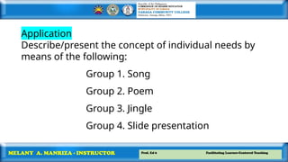 Prof. Ed 6 Facilitating Learner-Centered Teaching
MELANY A. MANRIZA - INSTRUCTOR
Application
Describe/present the concept of individual needs by
means of the following:
Group 1. Song
Group 2. Poem
Group 3. Jingle
Group 4. Slide presentation
 