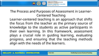 Prof. Ed 6 Facilitating Learner-Centered Teaching
MELANY A. MANRIZA - INSTRUCTOR
The Process and Purposes of Assessment in Learner-
Centered Teaching
Learner-centered teaching is an approach that shifts
the focus from the teacher as the primary source of
knowledge to the students as active participants in
their own learning. In this framework, assessment
plays a crucial role in guiding learning, evaluating
progress, and ensuring that the teaching methods
align with the needs of the learners.
 