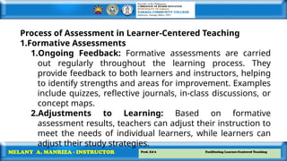 Prof. Ed 6 Facilitating Learner-Centered Teaching
MELANY A. MANRIZA - INSTRUCTOR
Process of Assessment in Learner-Centered Teaching
1.Formative Assessments
1.Ongoing Feedback: Formative assessments are carried
out regularly throughout the learning process. They
provide feedback to both learners and instructors, helping
to identify strengths and areas for improvement. Examples
include quizzes, reflective journals, in-class discussions, or
concept maps.
2.Adjustments to Learning: Based on formative
assessment results, teachers can adjust their instruction to
meet the needs of individual learners, while learners can
adjust their study strategies.
 